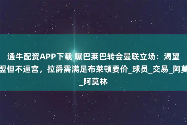 通牛配资APP下载 曝巴莱巴转会曼联立场：渴望加盟但不逼宫，拉爵需满足布莱顿要价_球员_交易_阿莫林