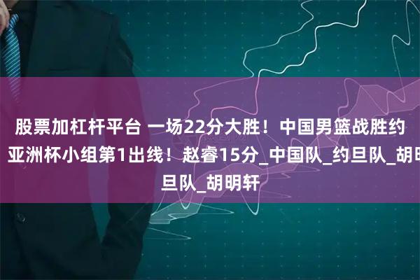 股票加杠杆平台 一场22分大胜！中国男篮战胜约旦，亚洲杯小组第1出线！赵睿15分_中国队_约旦队_胡明轩