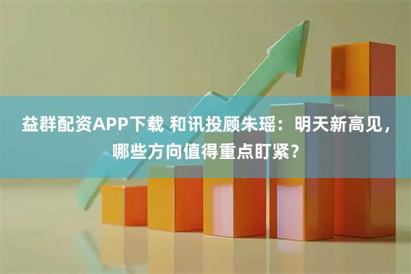 益群配资APP下载 和讯投顾朱瑶：明天新高见，哪些方向值得重点盯紧？