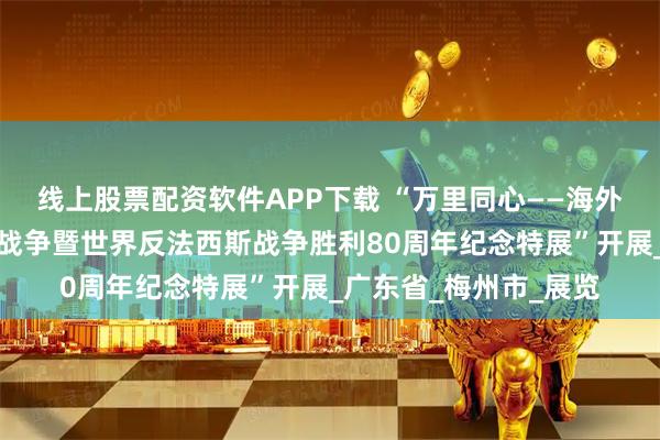 线上股票配资软件APP下载 “万里同心——海外华侨与中国人民抗日战争暨世界反法西斯战争胜利80周年纪念特展”开展_广东省_梅州市_展览