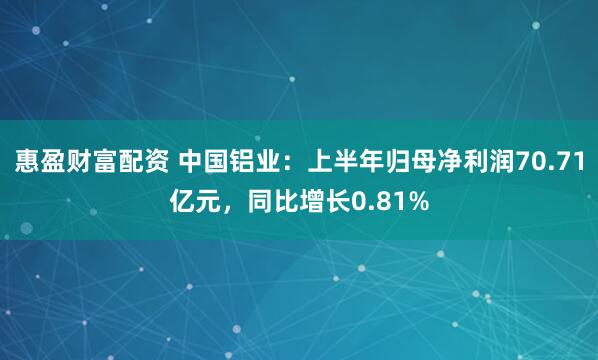 惠盈财富配资 中国铝业：上半年归母净利润70.71亿元，同比增长0.81%