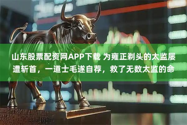 山东股票配资网APP下载 为雍正剃头的太监屡遭斩首,一道士毛遂自荐,救了无数太监的命