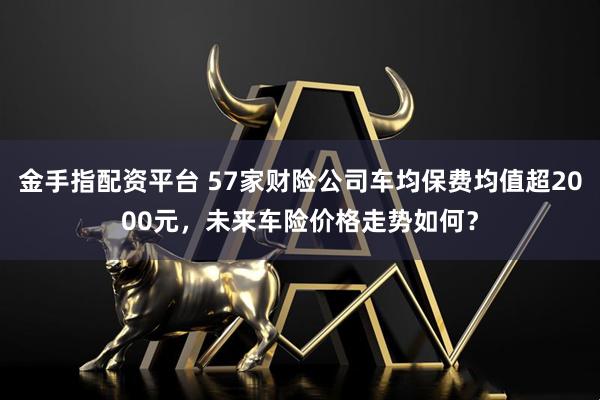 金手指配资平台 57家财险公司车均保费均值超2000元，未来车险价格走势如何？