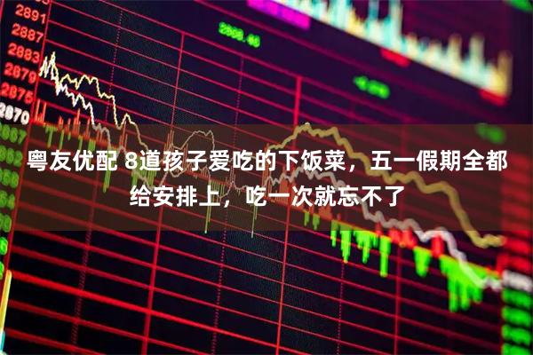 粤友优配 8道孩子爱吃的下饭菜，五一假期全都给安排上，吃一次就忘不了