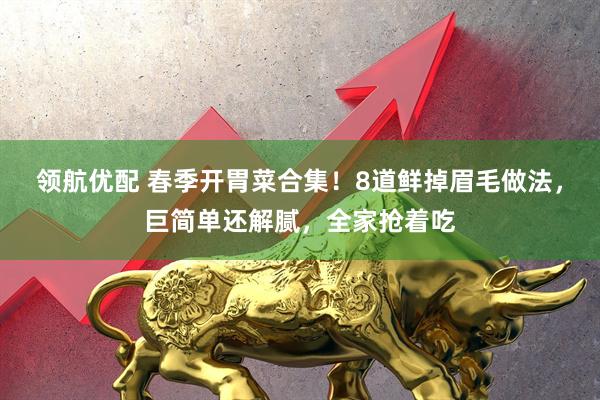 领航优配 春季开胃菜合集！8道鲜掉眉毛做法，巨简单还解腻，全家抢着吃