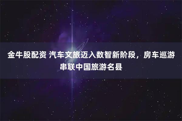 金牛股配资 汽车文旅迈入数智新阶段，房车巡游串联中国旅游名县