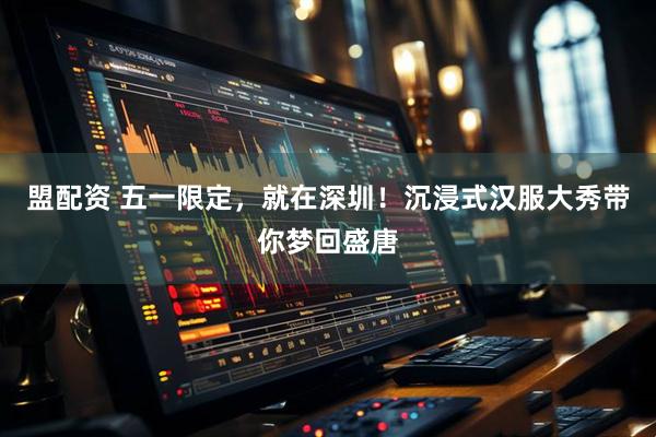 盟配资 五一限定，就在深圳！沉浸式汉服大秀带你梦回盛唐